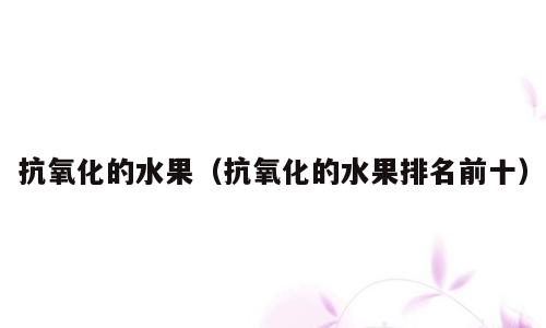 抗氧化的水果（抗氧化的水果排名前十）