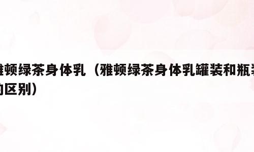 雅顿绿茶身体乳（雅顿绿茶身体乳罐装和瓶装的区别）
