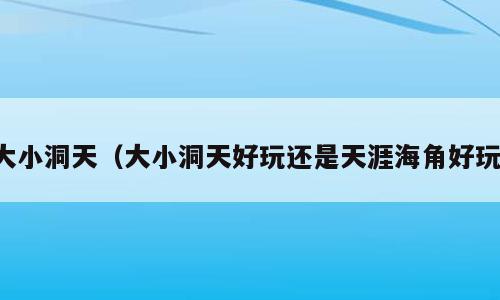 大小洞天（大小洞天好玩还是天涯海角好玩）