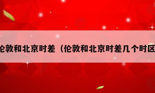 伦敦和北京时差（伦敦和北京时差几个时区）