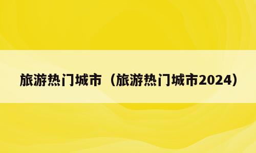 旅游热门城市（旅游热门城市2024）