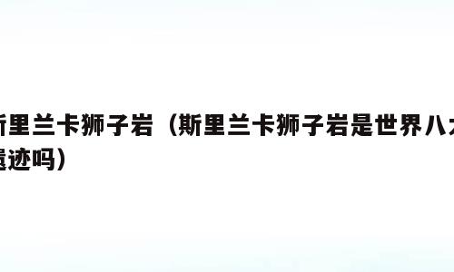 斯里兰卡狮子岩（斯里兰卡狮子岩是世界八大遗迹吗）