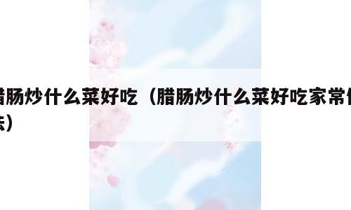腊肠炒什么菜好吃（腊肠炒什么菜好吃家常做法）