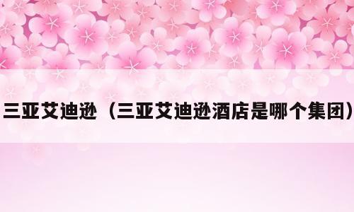 三亚艾迪逊（三亚艾迪逊酒店是哪个集团）