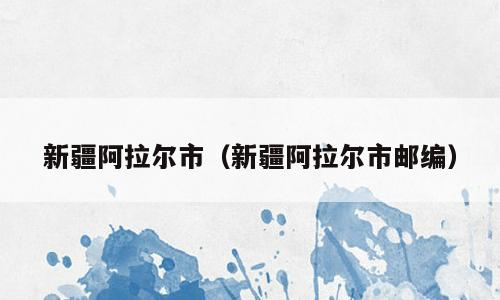 新疆阿拉尔市（新疆阿拉尔市邮编）