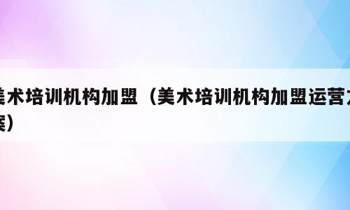 美术培训机构加盟（美术培训机构加盟运营方案）