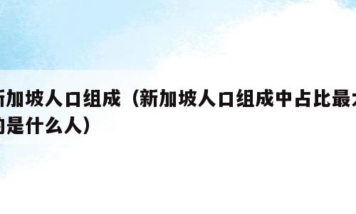 新加坡人口组成（新加坡人口组成中占比最大的是什么人）