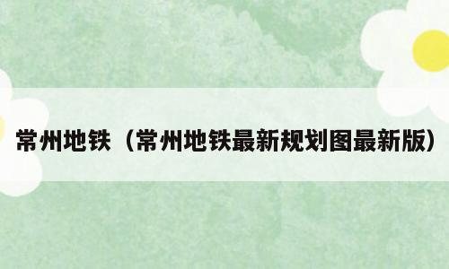 常州地铁（常州地铁最新规划图最新版）