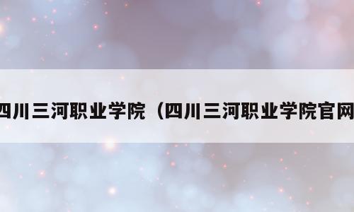 四川三河职业学院（四川三河职业学院官网）