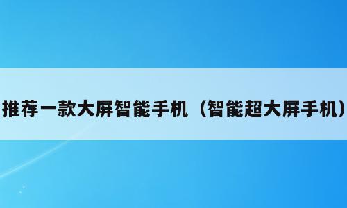 推荐一款大屏智能手机（智能超大屏手机）