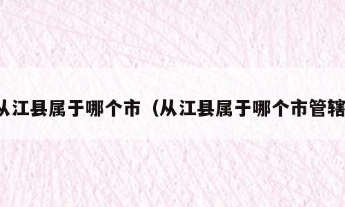 从江县属于哪个市（从江县属于哪个市管辖）