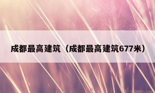 成都最高建筑（成都最高建筑677米）