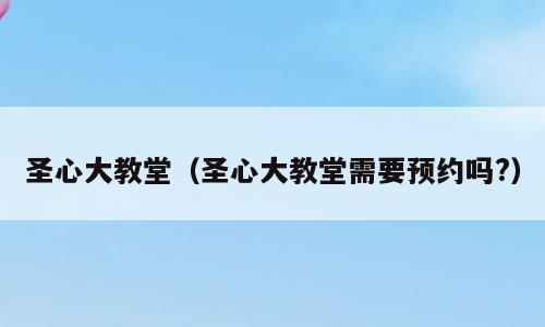圣心大教堂（圣心大教堂需要预约吗?）
