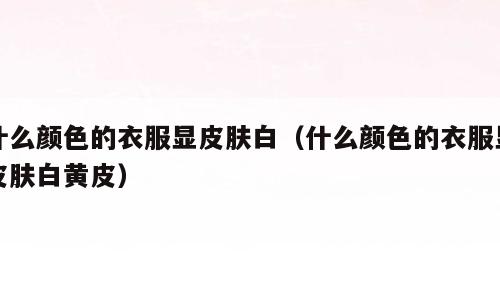 什么颜色的衣服显皮肤白（什么颜色的衣服显皮肤白黄皮）