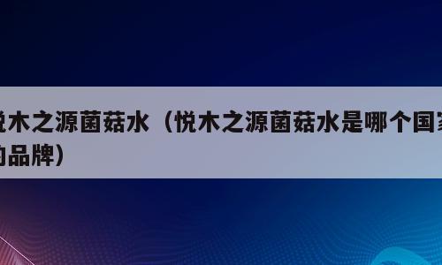 悦木之源菌菇水（悦木之源菌菇水是哪个国家的品牌）