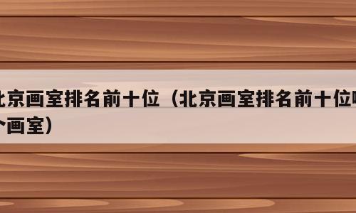 北京画室排名前十位（北京画室排名前十位哪个画室）
