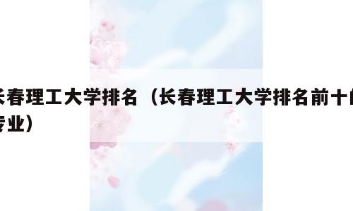 长春理工大学排名（长春理工大学排名前十的专业）