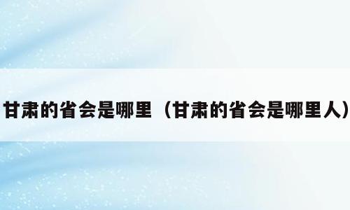 甘肃的省会是哪里（甘肃的省会是哪里人）