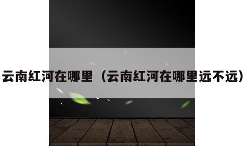 云南红河在哪里（云南红河在哪里远不远）