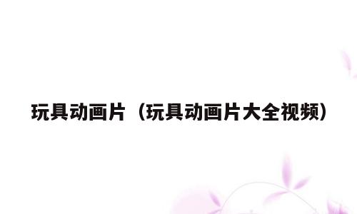 玩具动画片（玩具动画片大全视频）