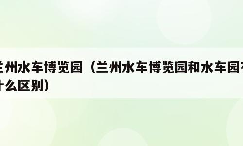 兰州水车博览园（兰州水车博览园和水车园有什么区别）