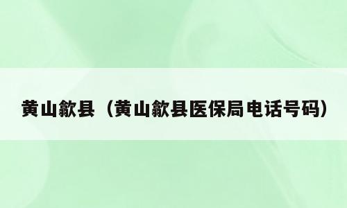 黄山歙县（黄山歙县医保局电话号码）