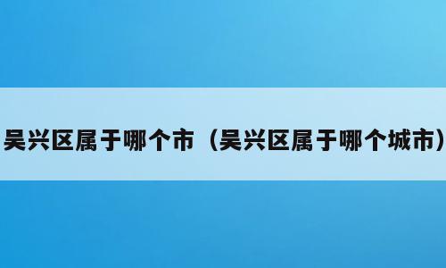 吴兴区属于哪个市（吴兴区属于哪个城市）