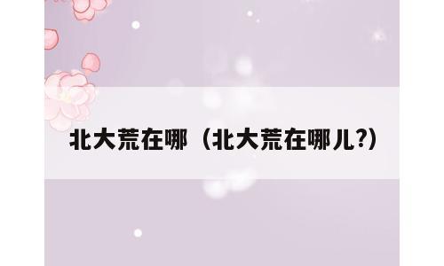 北大荒在哪（北大荒在哪儿?）