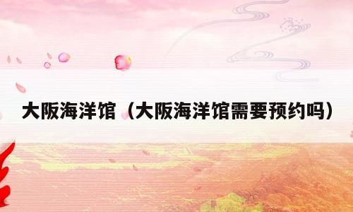 大阪海洋馆（大阪海洋馆需要预约吗）