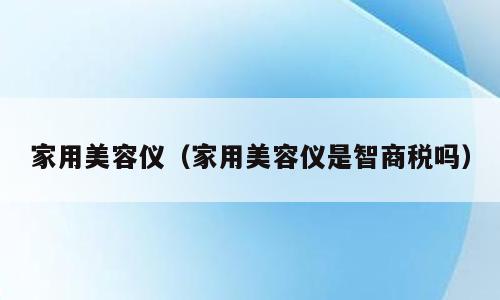 家用美容仪（家用美容仪是智商税吗）