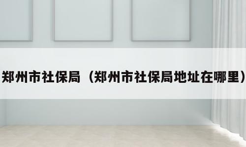 郑州市社保局（郑州市社保局地址在哪里）