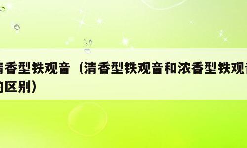 清香型铁观音（清香型铁观音和浓香型铁观音的区别）
