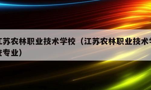 江苏农林职业技术学校（江苏农林职业技术学校专业）