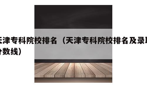 天津专科院校排名（天津专科院校排名及录取分数线）