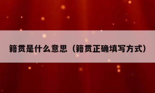 籍贯是什么意思（籍贯正确填写方式）