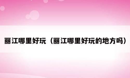 丽江哪里好玩（丽江哪里好玩的地方吗）