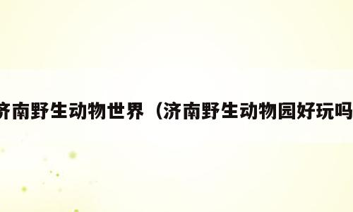 济南野生动物世界（济南野生动物园好玩吗）