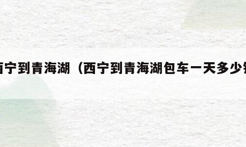 西宁到青海湖（西宁到青海湖包车一天多少钱）
