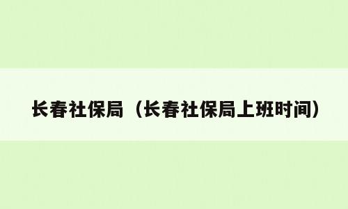 长春社保局（长春社保局上班时间）