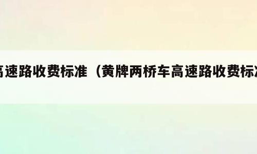 高速路收费标准（黄牌两桥车高速路收费标准）