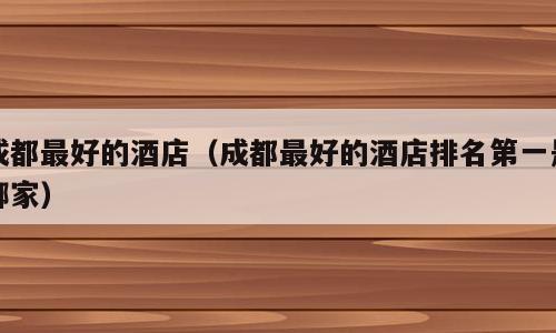 成都最好的酒店（成都最好的酒店排名第一是哪家）