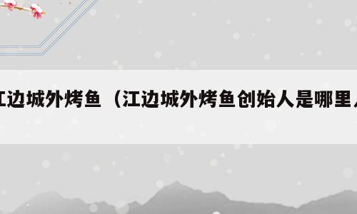 江边城外烤鱼（江边城外烤鱼创始人是哪里人）