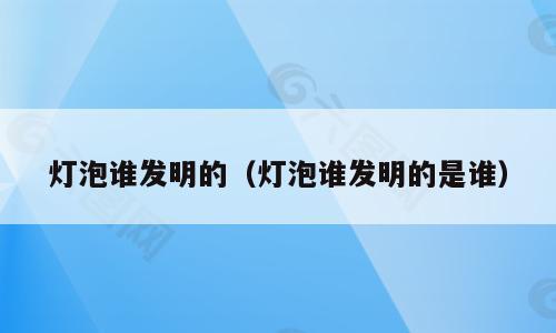 灯泡谁发明的（灯泡谁发明的是谁）