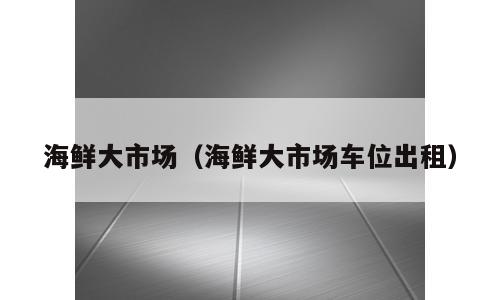海鲜大市场（海鲜大市场车位出租）