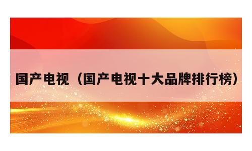 国产电视（国产电视十大品牌排行榜）
