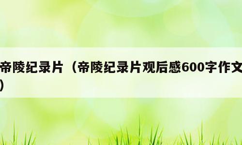 帝陵纪录片（帝陵纪录片观后感600字作文）