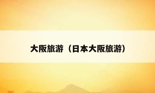大阪旅游（日本大阪旅游）