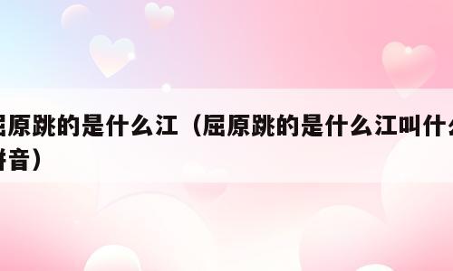 屈原跳的是什么江（屈原跳的是什么江叫什么拼音）