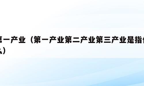 第一产业（第一产业第二产业第三产业是指什么）