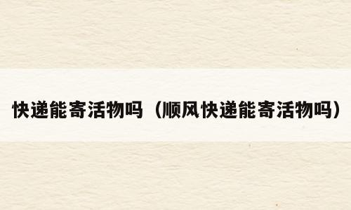 快递能寄活物吗（顺风快递能寄活物吗）